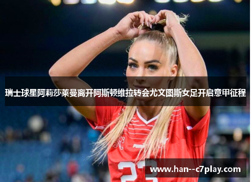 瑞士球星阿莉莎莱曼离开阿斯顿维拉转会尤文图斯女足开启意甲征程