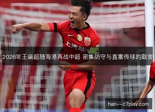 2026年王燊超随海港再战中超 密集防守与直塞传球的取舍